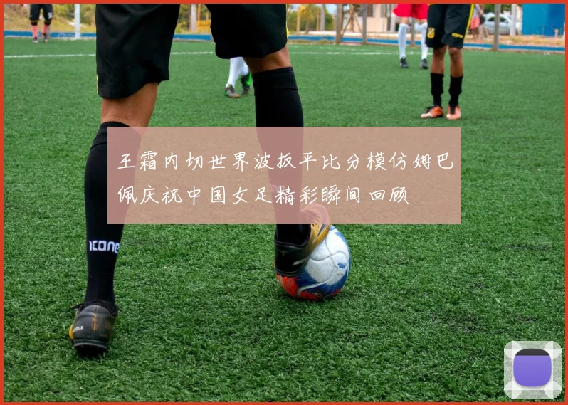 王霜内切世界波扳平比分模仿姆巴佩庆祝中国女足精彩瞬间回顾
