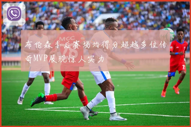 布伦森季后赛场均得分超越多位传奇MVP展现惊人实力