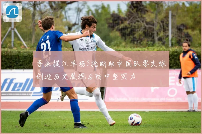 吾米提江单场5抢断助中国队零失球创造历史展现后防中坚实力