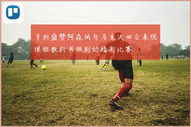 亨利盛赞阿森纳与马竞次回合表现堪称教科书级别的精彩比赛