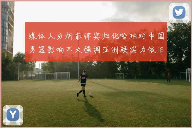 媒体人分析菲律宾归化哈珀对中国男篮影响不大强调亚洲硬实力依旧强劲