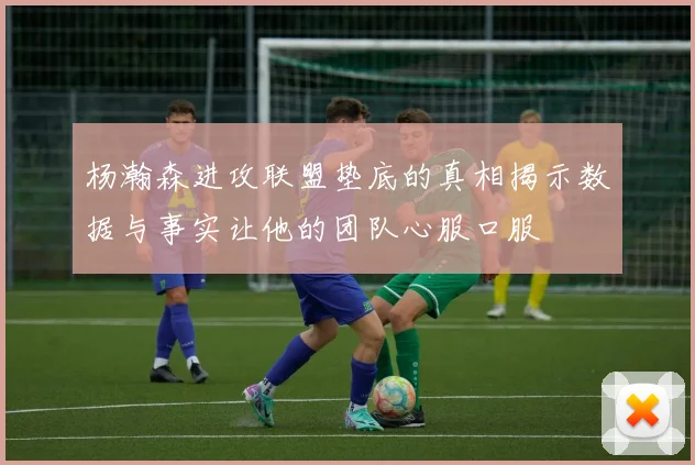 杨瀚森进攻联盟垫底的真相揭示数据与事实让他的团队心服口服