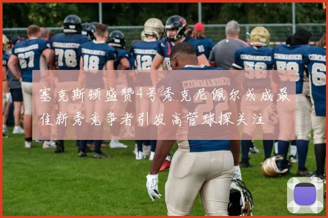 塞克斯顿盛赞4号秀克尼佩尔或成最佳新秀竞争者引发高管球探关注