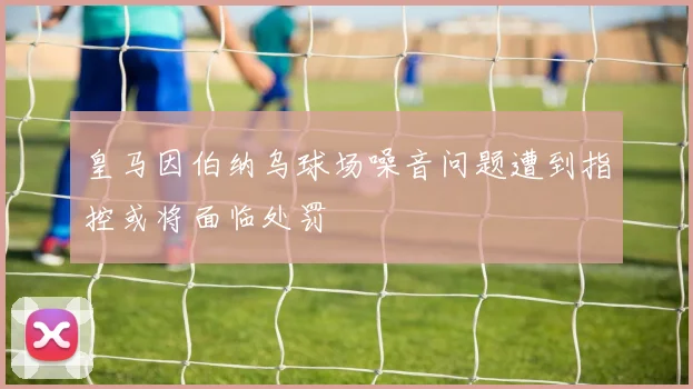 皇马因伯纳乌球场噪音问题遭到指控或将面临处罚