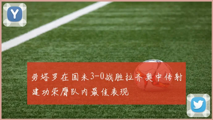 劳塔罗在国米3-0战胜拉齐奥中传射建功荣膺队内最佳表现