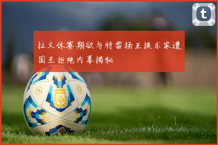 拉文休赛期欲与特雷杨互换东家遭国王拒绝内幕揭秘