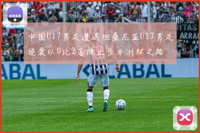 中国U17男足遭遇坦桑尼亚U17男足逆袭以0比2落败止步非洲杯之路