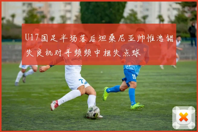 U17国足半场落后坦桑尼亚帅惟浩错失良机对手频频中框失点球