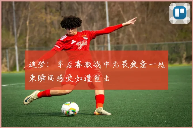 追梦：季后赛激战中无畏疲惫一结束瞬间感受如遭重击
