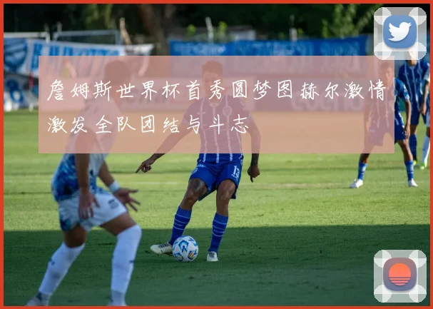 詹姆斯世界杯首秀圆梦图赫尔激情激发全队团结与斗志