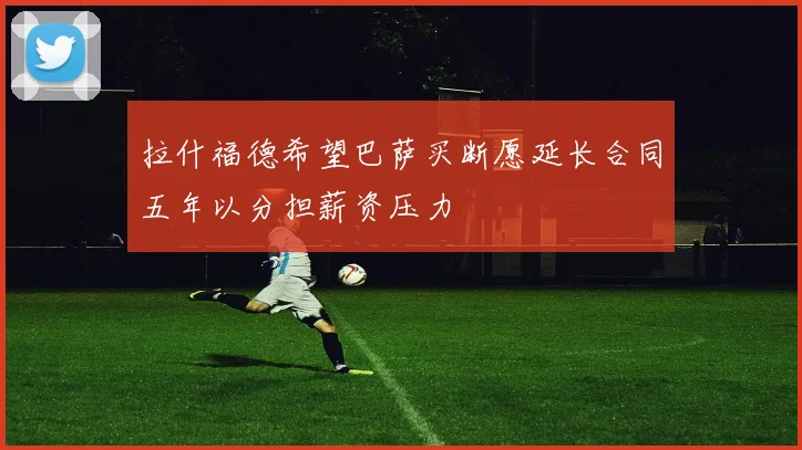 拉什福德希望巴萨买断愿延长合同五年以分担薪资压力