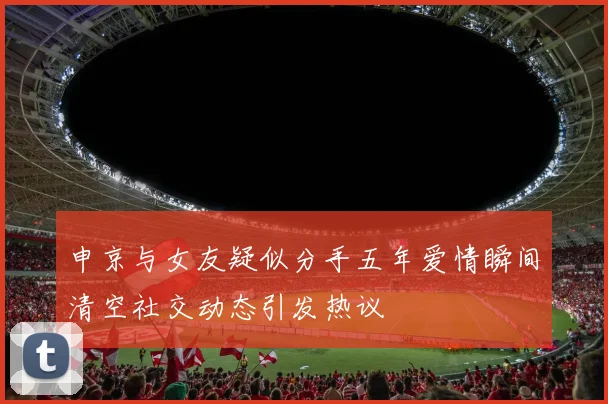 申京与女友疑似分手五年爱情瞬间清空社交动态引发热议