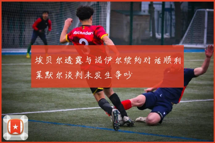 埃贝尔透露与诺伊尔续约对话顺利莱默尔谈判未发生争吵