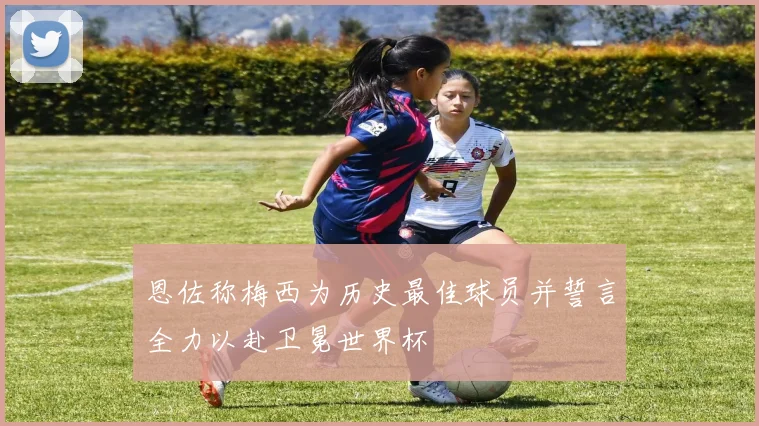 恩佐称梅西为历史最佳球员并誓言全力以赴卫冕世界杯
