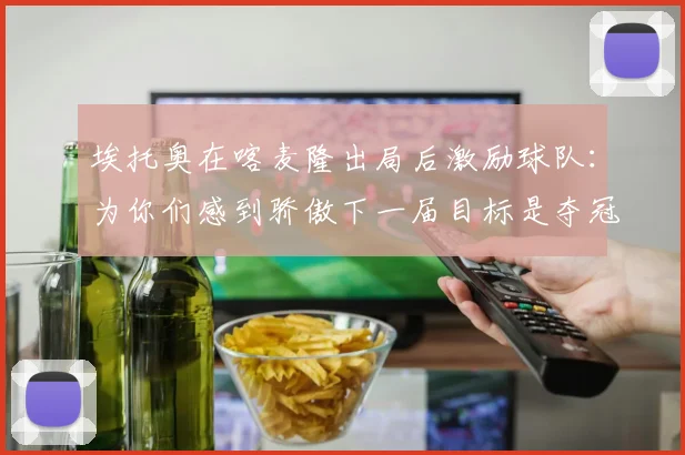 埃托奥在喀麦隆出局后激励球队：为你们感到骄傲下一届目标是夺冠