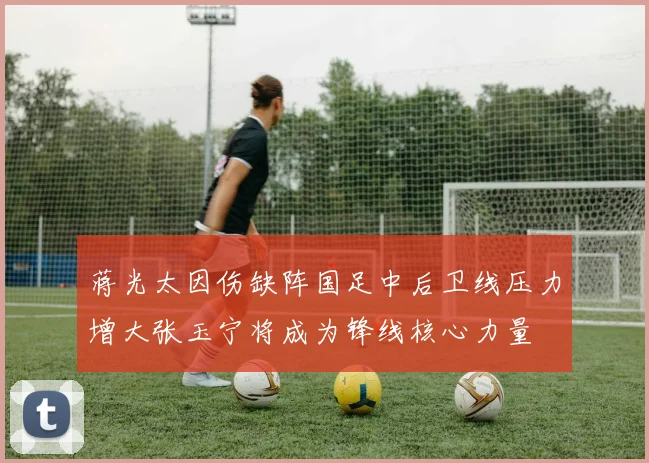蒋光太因伤缺阵国足中后卫线压力增大张玉宁将成为锋线核心力量